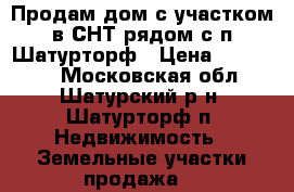 Продам дом с участком в СНТ рядом с п.Шатурторф › Цена ­ 400 000 - Московская обл., Шатурский р-н, Шатурторф п. Недвижимость » Земельные участки продажа   